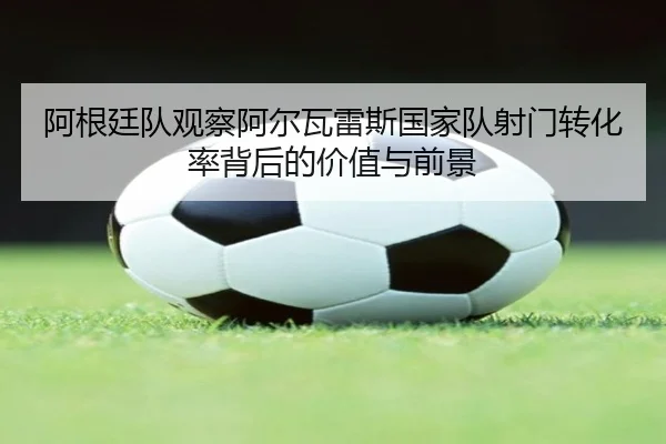 阿根廷队观察阿尔瓦雷斯国家队射门转化率背后的价值与前景